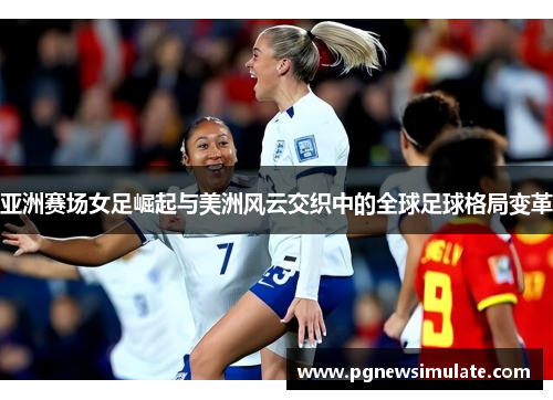 亚洲赛场女足崛起与美洲风云交织中的全球足球格局变革