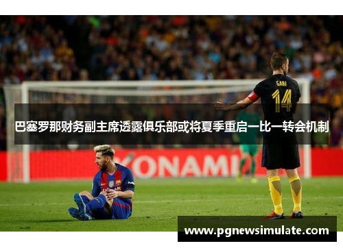 巴塞罗那财务副主席透露俱乐部或将夏季重启一比一转会机制