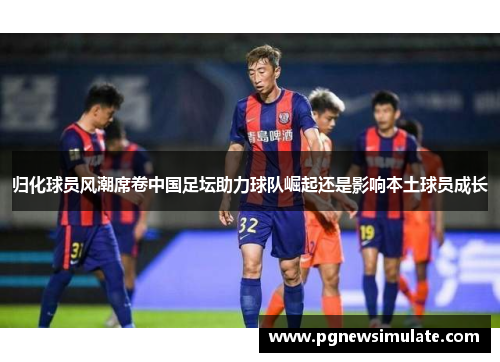 归化球员风潮席卷中国足坛助力球队崛起还是影响本土球员成长 归化球员风潮席卷中国足坛助力球队崛起还是影响本土球员成长