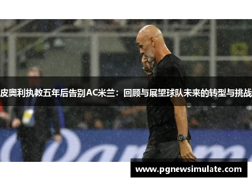 皮奥利执教五年后告别AC米兰:回顾与展望球队未来的转型与挑战 皮奥利执教五年后告别AC米兰:回顾与展望球队未来的转型与挑战