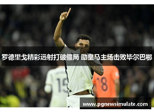 罗德里戈精彩远射打破僵局 助皇马主场击败毕尔巴鄂