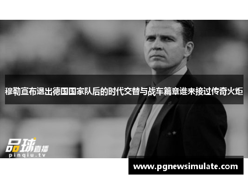穆勒宣布退出德国国家队后的时代交替与战车篇章谁来接过传奇火炬 穆勒宣布退出德国国家队后的时代交替与战车篇章谁来接过传奇火炬