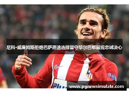 尼科·威廉姆斯拒绝巴萨邀请选择留守毕尔巴鄂展现忠诚决心