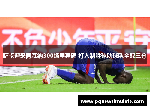 萨卡迎来阿森纳300场里程碑 打入制胜球助球队全取三分