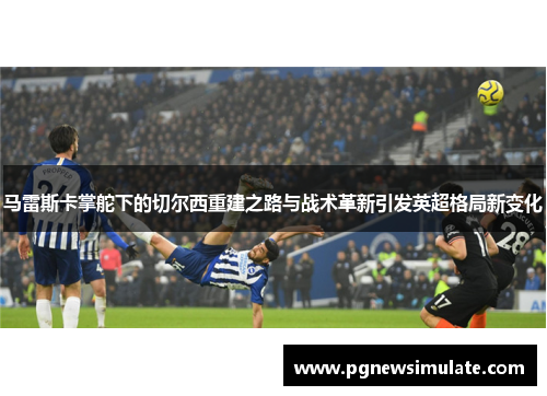 马雷斯卡掌舵下的切尔西重建之路与战术革新引发英超格局新变化