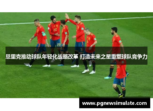 恩里克推动球队年轻化战略改革 打造未来之星重塑球队竞争力 恩里克推动球队年轻化战略改革 打造未来之星重塑球队竞争力