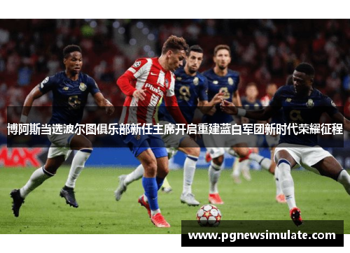 博阿斯当选波尔图俱乐部新任主席开启重建蓝白军团新时代荣耀征程