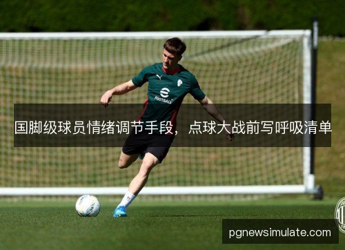 国脚级球员情绪调节手段,点球大战前写呼吸清单 国脚级球员情绪调节手段,点球大战前写呼吸清单